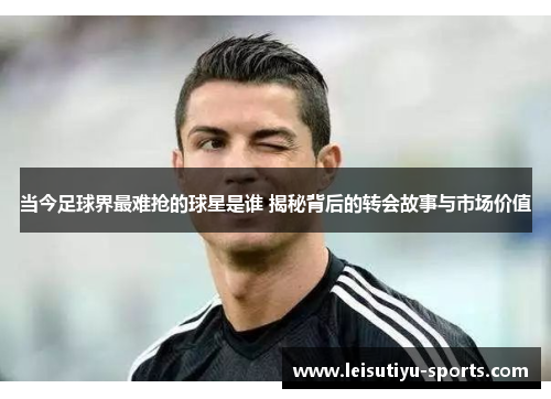 当今足球界最难抢的球星是谁 揭秘背后的转会故事与市场价值