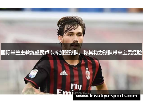 国际米兰主教练盛赞卢卡库加盟球队，称其将为球队带来宝贵经验